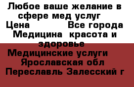 Любое ваше желание в сфере мед.услуг. › Цена ­ 1 100 - Все города Медицина, красота и здоровье » Медицинские услуги   . Ярославская обл.,Переславль-Залесский г.